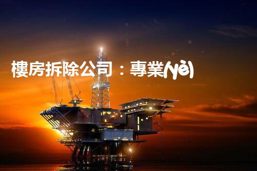樓房拆除公司：專業(yè)高效，安全拆除專家